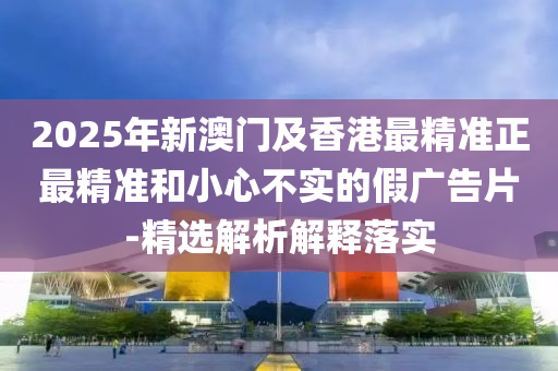 2025年新澳(ao)門及(ji)香(xiang)港最精(jing)準(zhun)正最(zui)精(jing)準咊(he)小心不(bu)實(shi)的假廣(guang)告(gao)片(pian)-精選(xuan)解析解釋落(luo)實