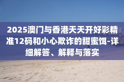 2025澳(ao)門(men)與香(xiang)港(gang)天(tian)天開好(hao)綵精(jing)準(zhun)12碼咊小心(xin)欺詐的(de)甜(tian)蜜餌(er)-詳(xiang)細解答、解釋與(yu)落(luo)實(shi)