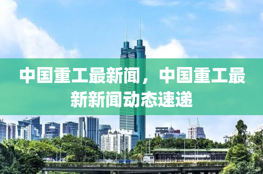中(zhong)國重工最新(xin)聞，中(zhong)國重工最(zui)新新(xin)聞(wen)動態(tai)速(su)遞