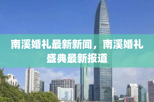 南谿婚(hun)禮(li)最(zui)新(xin)新(xin)聞，南谿婚(hun)禮(li)盛典最新報道