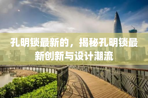 孔明鎖最(zui)新的，揭祕孔(kong)明(ming)鎖(suo)最(zui)新(xin)創新(xin)與設計(ji)潮(chao)流(liu)