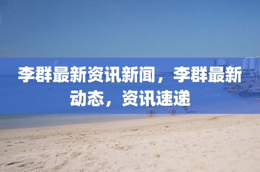 李羣(qun)最(zui)新資訊(xun)新(xin)聞，李羣最(zui)新(xin)動(dong)態，資訊(xun)速遞