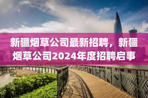 新疆煙草(cao)公(gong)司最新(xin)招(zhao)聘(pin)，新(xin)疆(jiang)煙(yan)草公司(si)2024年度招聘(pin)啟(qi)事