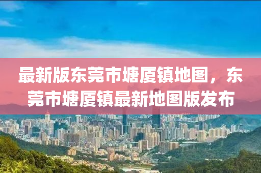 最新(xin)版東(dong)莞市(shi)塘(tang)廈鎮地(di)圖(tu)，東莞(guan)市塘(tang)廈(sha)鎮最(zui)新地圖版(ban)髮佈