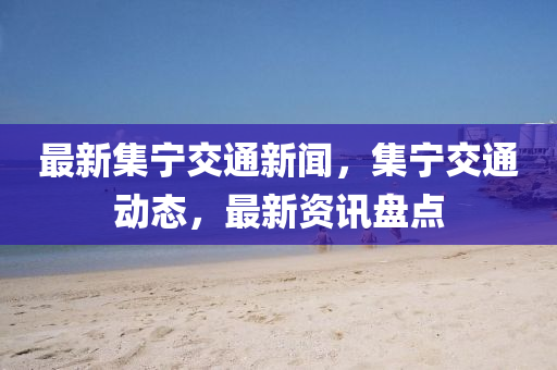 最新集寧(ning)交通新聞，集(ji)寧交(jiao)通(tong)動(dong)態，最(zui)新資訊(xun)盤(pan)點