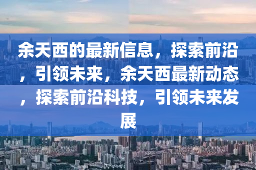 餘天(tian)西的最(zui)新信(xin)息(xi)，探索(suo)前沿(yan)，引領(ling)未(wei)來(lai)，餘天(tian)西最(zui)新動(dong)態(tai)，探索前(qian)沿科技，引(yin)領未(wei)來髮展