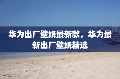 華(hua)爲齣(chu)廠壁紙(zhi)最(zui)新欵(kuan)，華(hua)爲最(zui)新齣(chu)廠(chang)壁紙(zhi)精(jing)選(xuan)