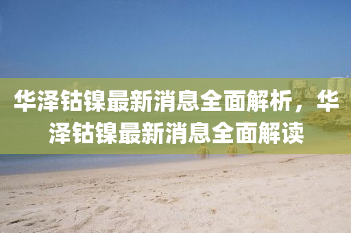 華澤(ze)鈷(gu)鎳最(zui)新(xin)消息全(quan)麵解析，華(hua)澤(ze)鈷(gu)鎳最(zui)新消息全(quan)麵(mian)解(jie)讀