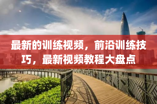 最新的訓練(lian)視(shi)頻，前沿(yan)訓(xun)練技巧(qiao)，最新視頻(pin)教(jiao)程大(da)盤點