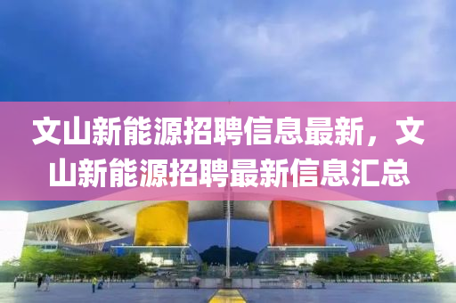 文(wen)山新能(neng)源招聘信息最(zui)新，文山新能(neng)源招聘(pin)最新(xin)信息滙總