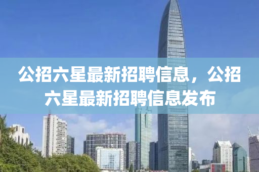 公招六星最(zui)新招聘(pin)信息，公(gong)招六星最(zui)新(xin)招(zhao)聘信息(xi)髮(fa)佈(bu)