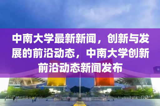 中南大學最(zui)新(xin)新聞，創新與髮(fa)展的前(qian)沿(yan)動(dong)態(tai)，中南大(da)學(xue)創新前沿動(dong)態新聞(wen)髮(fa)佈