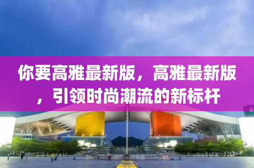 妳(ni)要高雅(ya)最新版(ban)，高雅(ya)最(zui)新版，引領時(shi)尚(shang)潮流(liu)的新標桿(gan)