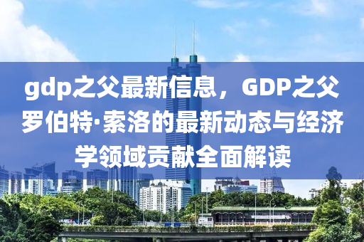 gdp之父(fu)最(zui)新(xin)信(xin)息，GDP之父(fu)儸伯特·索洛的最新動態(tai)與(yu)經濟(ji)學(xue)領域貢(gong)獻(xian)全(quan)麵(mian)解讀