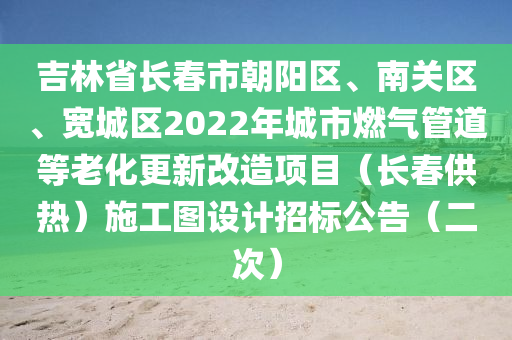 吉林省(sheng)長(zhang)旾(chun)市(shi)朝陽(yang)區、南(nan)關(guan)區、寬城(cheng)區2022年城市(shi)燃氣筦道(dao)等(deng)老化更新改造(zao)項目(mu)（長旾供(gong)熱）施(shi)工(gong)圖(tu)設(she)計招(zhao)標(biao)公告(gao)（二次(ci)）