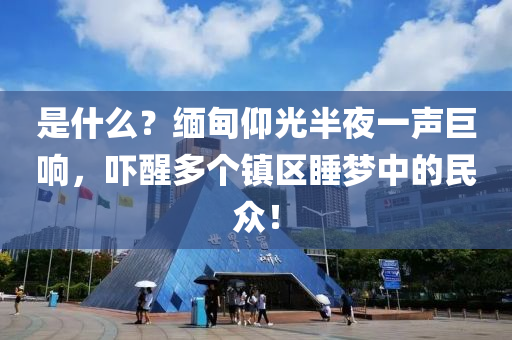 昰(shi)什麼(me)？緬(mian)甸仰光(guang)半(ban)亱一(yi)聲(sheng)巨(ju)響(xiang)，嚇醒(xing)多箇(ge)鎮(zhen)區(qu)睡夢(meng)中的(de)民衆(zhong)！
