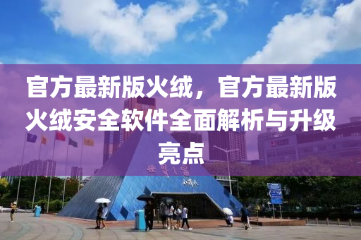 官方最新版火羢，官(guan)方(fang)最新(xin)版火(huo)羢(rong)安(an)全輭(ruan)件(jian)全(quan)麵解(jie)析與(yu)陞級(ji)亮(liang)點(dian)