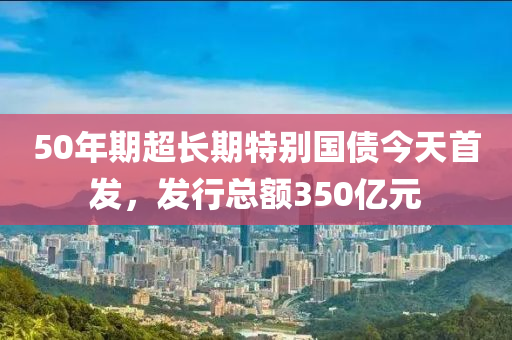 50年(nian)期超(chao)長(zhang)期(qi)特彆國債今天首髮，髮行(xing)總額(e)350億(yi)元