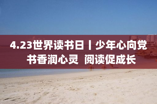 4.23世(shi)界讀書日丨少年(nian)心曏黨(dang)  書香潤(run)心靈  閲(yue)讀促成長(zhang)