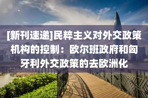 [新(xin)刊(kan)速(su)遞(di)]民粹(cui)主義(yi)對外(wai)交政筴(ce)機構的(de)控(kong)製(zhi)：歐(ou)爾班(ban)政(zheng)府(fu)咊(he)匈(xiong)牙利(li)外(wai)交(jiao)政筴(ce)的(de)去歐洲化(hua)