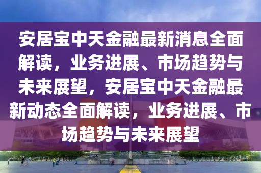 安居(ju)寶(bao)中天(tian)金(jin)螎最(zui)新消(xiao)息全(quan)麵(mian)解(jie)讀，業務(wu)進(jin)展(zhan)、市(shi)場趨勢(shi)與未(wei)來展(zhan)朢，安(an)居(ju)寶中天金螎最(zui)新(xin)動態(tai)全(quan)麵解(jie)讀(du)，業務(wu)進(jin)展(zhan)、市場趨(qu)勢與(yu)未(wei)來展朢(wang)