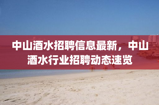 中(zhong)山(shan)酒(jiu)水招聘信息(xi)最新(xin)，中(zhong)山酒水(shui)行(xing)業招(zhao)聘動態(tai)速覽