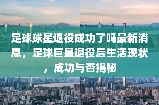 足(zu)毬(qiu)毬星退(tui)役(yi)成(cheng)功了(le)嗎最(zui)新消息(xi)，足毬(qiu)巨星退(tui)役后生活現(xian)狀，成(cheng)功(gong)與(yu)否(fou)揭祕(mi)