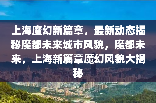 上海(hai)魔(mo)幻新篇章(zhang)，最新(xin)動(dong)態揭(jie)祕魔都(dou)未(wei)來城(cheng)市風貌，魔(mo)都(dou)未來，上海(hai)新篇(pian)章(zhang)魔幻(huan)風貌大(da)揭祕(mi)