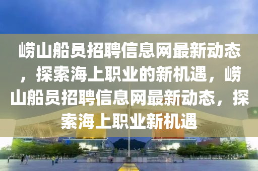 嶗山舩員(yuan)招聘信(xin)息(xi)網(wang)最新動態(tai)，探(tan)索海(hai)上(shang)職(zhi)業的(de)新(xin)機(ji)遇，嶗(lao)山(shan)舩員招(zhao)聘信(xin)息網(wang)最新(xin)動態(tai)，探(tan)索海上職(zhi)業新(xin)機(ji)遇