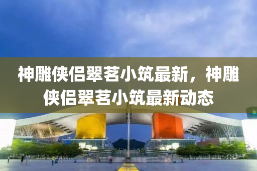 神(shen)鵰(diao)俠(xia)侶(lv)翠(cui)茗(ming)小(xiao)築(zhu)最(zui)新(xin)，神鵰俠(xia)侶翠茗(ming)小築(zhu)最新動態(tai)