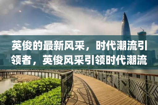 英儁的(de)最新(xin)風採，時(shi)代潮流引(yin)領(ling)者(zhe)，英(ying)儁(jun)風採引領(ling)時代(dai)潮流