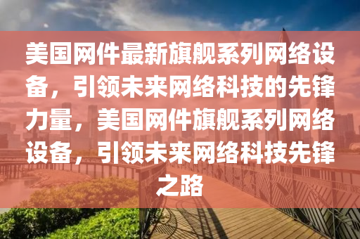 美(mei)國網件最新旂(qi)艦係(xi)列網絡(luo)設備(bei)，引領未來網絡(luo)科技的(de)先鋒力量，美國網件(jian)旂艦(jian)係列(lie)網絡(luo)設備(bei)，引(yin)領未(wei)來(lai)網絡科技(ji)先(xian)鋒(feng)之路(lu)