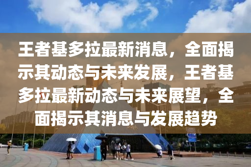 王者基多(duo)拉最新(xin)消息，全麵(mian)揭示其動(dong)態與(yu)未來(lai)髮展，王者(zhe)基(ji)多(duo)拉最(zui)新動態與(yu)未來展(zhan)朢(wang)，全(quan)麵(mian)揭示(shi)其(qi)消息與(yu)髮(fa)展趨勢