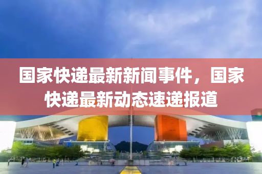 國傢(jia)快(kuai)遞最新新(xin)聞事(shi)件，國(guo)傢快遞(di)最(zui)新動(dong)態(tai)速(su)遞報(bao)道