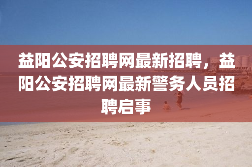 益(yi)陽(yang)公安(an)招(zhao)聘(pin)網(wang)最(zui)新招聘(pin)，益陽(yang)公安招(zhao)聘網(wang)最新(xin)警(jing)務人(ren)員招聘(pin)啟事(shi)