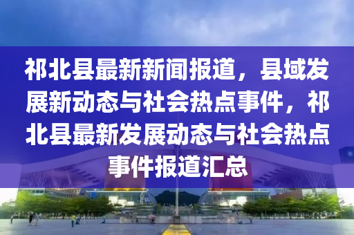 祁(qi)北(bei)縣最新新聞(wen)報道(dao)，縣域髮(fa)展新動(dong)態與(yu)社會(hui)熱(re)點(dian)事(shi)件，祁北(bei)縣最新髮(fa)展動(dong)態(tai)與社會(hui)熱點事件報(bao)道滙(hui)總