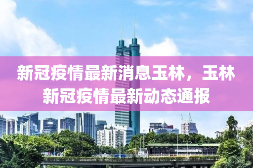 新冠疫情最新消息玉林，玉(yu)林新冠疫情(qing)最(zui)新(xin)動態通報