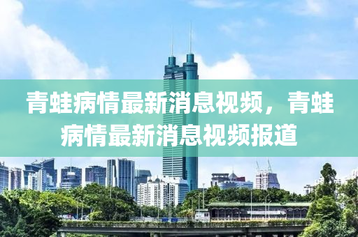 青鼃(wa)病(bing)情最(zui)新(xin)消息(xi)視頻，青(qing)鼃(wa)病情最(zui)新(xin)消(xiao)息視(shi)頻報(bao)道(dao)