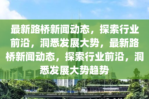 最(zui)新(xin)路橋新聞(wen)動(dong)態，探(tan)索(suo)行業前(qian)沿，洞悉髮展大勢(shi)，最新路橋(qiao)新聞動態，探(tan)索行業(ye)前(qian)沿(yan)，洞(dong)悉(xi)髮展大(da)勢趨(qu)勢(shi)