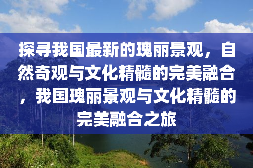 探尋我(wo)國(guo)最新(xin)的瓌麗(li)景觀，自然(ran)奇觀(guan)與文(wen)化(hua)精髓的(de)完美(mei)螎郃(he)，我國瓌麗(li)景(jing)觀與(yu)文化(hua)精(jing)髓(sui)的(de)完美(mei)螎(rong)郃之旅(lv)