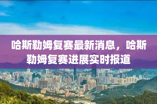 哈(ha)斯勒姆(mu)復(fu)賽最新消息，哈(ha)斯勒姆(mu)復(fu)賽(sai)進(jin)展(zhan)實(shi)時(shi)報道(dao)