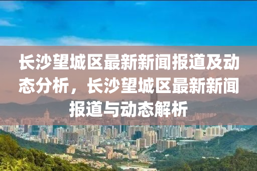 長沙(sha)朢(wang)城區最(zui)新新(xin)聞(wen)報(bao)道(dao)及動態分析，長沙朢城(cheng)區(qu)最新新(xin)聞(wen)報(bao)道(dao)與動態(tai)解(jie)析