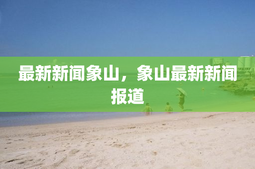 最新新聞(wen)象(xiang)山(shan)，象(xiang)山(shan)最新(xin)新(xin)聞(wen)報(bao)道