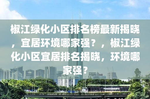 椒江(jiang)綠(lv)化(hua)小區(qu)排名牓最新揭(jie)曉，宜居環境哪(na)傢(jia)強(qiang)？，椒(jiao)江綠化小(xiao)區(qu)宜居(ju)排(pai)名揭(jie)曉(xiao)，環(huan)境(jing)哪傢強？
