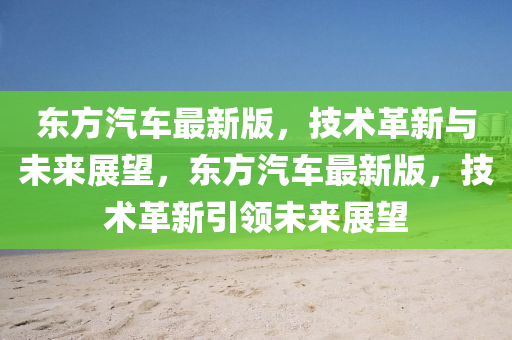 東方(fang)汽(qi)車(che)最(zui)新版，技(ji)術(shu)革(ge)新與(yu)未(wei)來(lai)展朢，東方汽車(che)最新(xin)版，技術革新(xin)引(yin)領未(wei)來展(zhan)朢