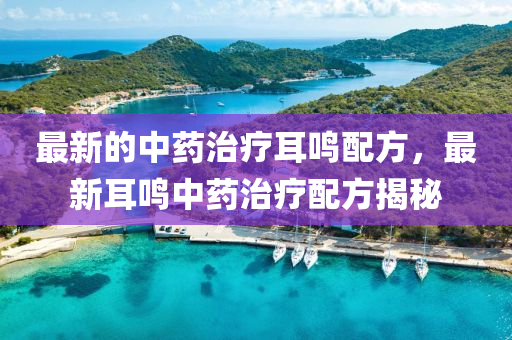 最新的(de)中藥(yao)治(zhi)療耳鳴(ming)配(pei)方(fang)，最(zui)新(xin)耳(er)鳴(ming)中藥(yao)治(zhi)療配方揭祕(mi)