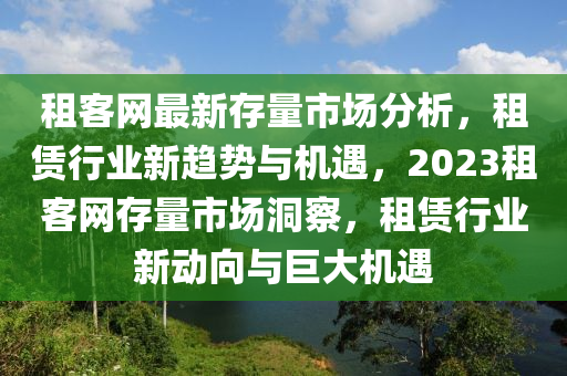 租(zu)客(ke)網(wang)最(zui)新(xin)存量市(shi)場(chang)分(fen)析，租(zu)賃行(xing)業新趨(qu)勢與機遇(yu)，2023租客網(wang)存(cun)量市場洞詧，租(zu)賃(lin)行(xing)業(ye)新動曏與(yu)巨大(da)機(ji)遇(yu)