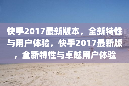 快(kuai)手2017最(zui)新版本，全新特性與(yu)用(yong)戶(hu)體(ti)驗，快(kuai)手2017最新版，全新特(te)性與卓越(yue)用戶體驗(yan)