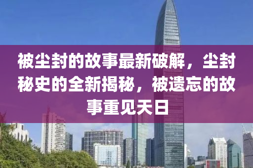被塵(chen)封的故(gu)事最新破(po)解(jie)，塵封祕史(shi)的(de)全(quan)新(xin)揭(jie)祕(mi)，被(bei)遺忘的故事重見(jian)天(tian)日