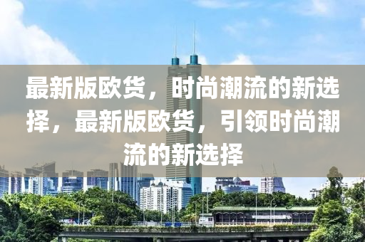 最新版(ban)歐(ou)貨，時(shi)尚潮(chao)流的(de)新選擇，最(zui)新(xin)版歐(ou)貨(huo)，引領時(shi)尚潮流的(de)新(xin)選(xuan)擇